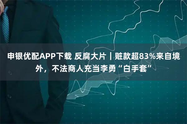 申银优配APP下载 反腐大片｜赃款超83%来自境外，不法商人充当李勇“白手套”