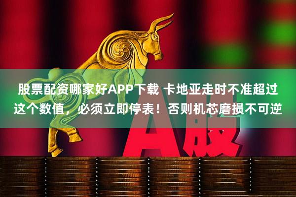 股票配资哪家好APP下载 卡地亚走时不准超过这个数值，必须立即停表！否则机芯磨损不可逆