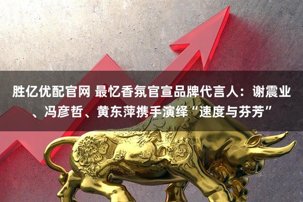 胜亿优配官网 最忆香氛官宣品牌代言人：谢震业、冯彦哲、黄东萍携手演绎“速度与芬芳”