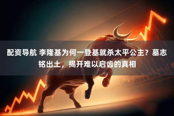 配资导航 李隆基为何一登基就杀太平公主？墓志铭出土，揭开难以启齿的真相
