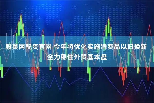 股巢网配资官网 今年将优化实施消费品以旧换新 全力稳住外贸基本盘