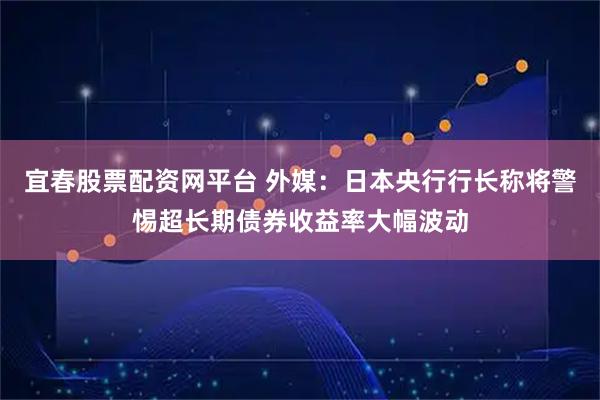宜春股票配资网平台 外媒：日本央行行长称将警惕超长期债券收益率大幅波动