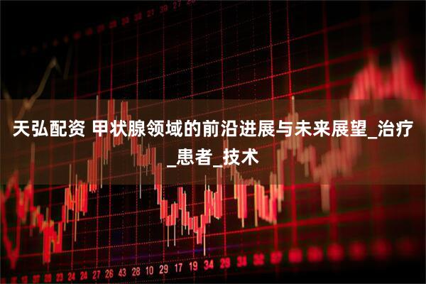 天弘配资 甲状腺领域的前沿进展与未来展望_治疗_患者_技术