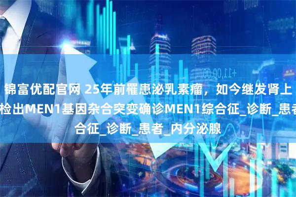 锦富优配官网 25年前罹患泌乳素瘤，如今继发肾上腺皮质癌，检出MEN1基因杂合突变确诊MEN1综合征_诊断_患者_内分泌腺