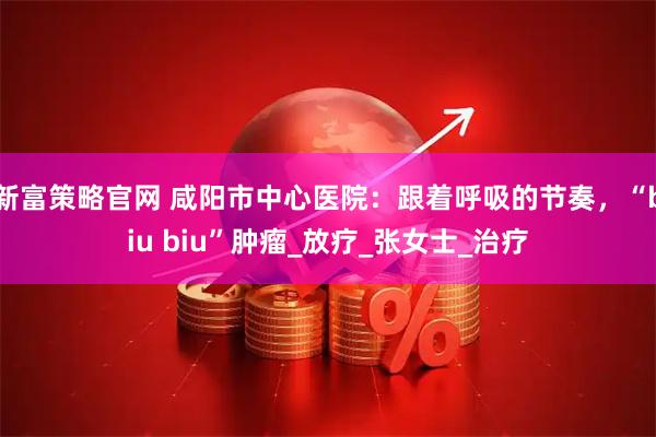 新富策略官网 咸阳市中心医院：跟着呼吸的节奏，“biu biu”肿瘤_放疗_张女士_治疗