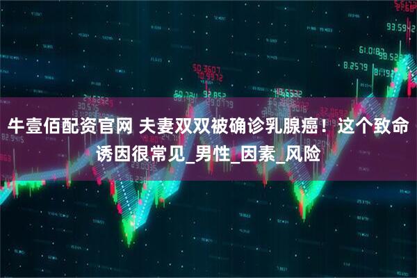 牛壹佰配资官网 夫妻双双被确诊乳腺癌！这个致命诱因很常见_男性_因素_风险