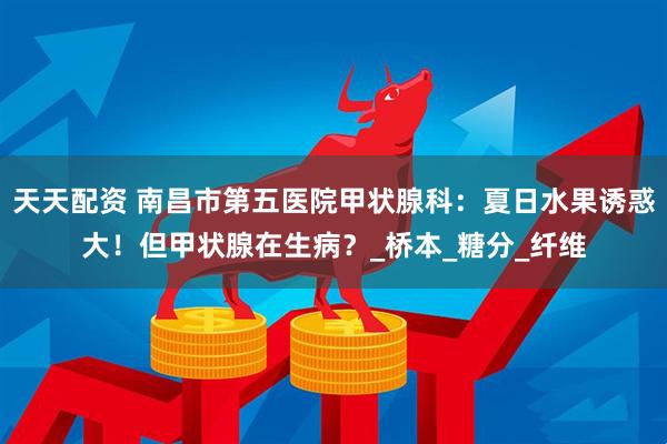 天天配资 南昌市第五医院甲状腺科：夏日水果诱惑大！但甲状腺在生病？_桥本_糖分_纤维