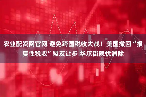 农业配资网官网 避免跨国税收大战！美国撤回“报复性税收”盟友让步 华尔街隐忧消除