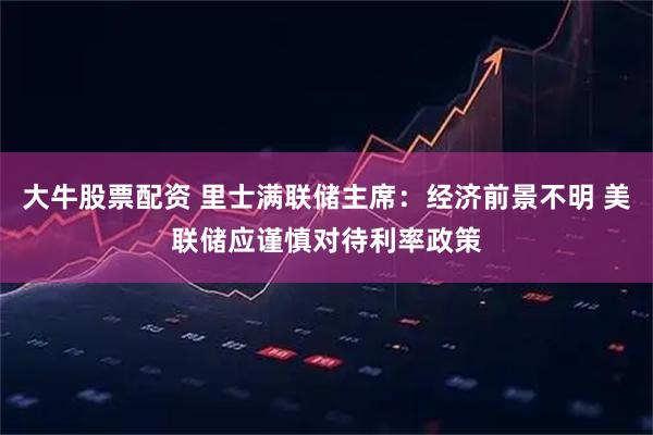 大牛股票配资 里士满联储主席：经济前景不明 美联储应谨慎对待利率政策