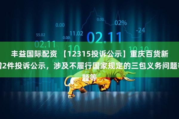 丰益国际配资 【12315投诉公示】重庆百货新增2件投诉公示，涉及不履行国家规定的三包义务问题等