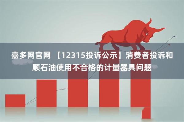 嘉多网官网 【12315投诉公示】消费者投诉和顺石油使用不合格的计量器具问题
