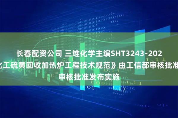 长春配资公司 三维化学主编SHT3243-2025《石油化工硫黄回收加热炉工程技术规范》由工信部审核批准发布实施