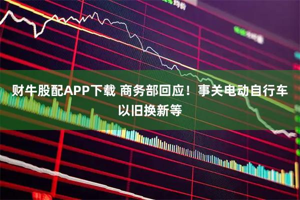 财牛股配APP下载 商务部回应！事关电动自行车以旧换新等