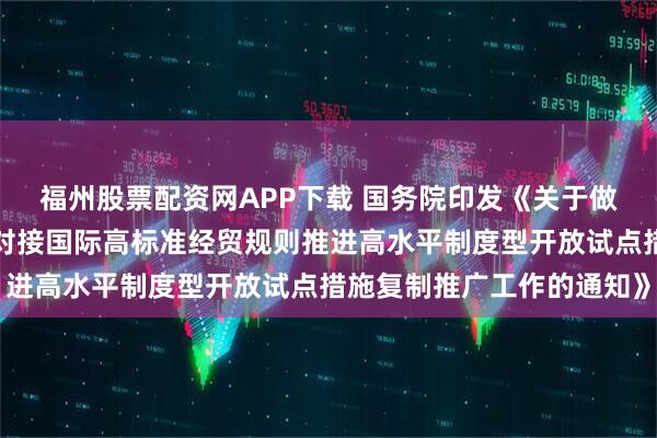 福州股票配资网APP下载 国务院印发《关于做好自由贸易试验区全面对接国际高标准经贸规则推进高水平制度型开放试点措施复制推广工作的通知》