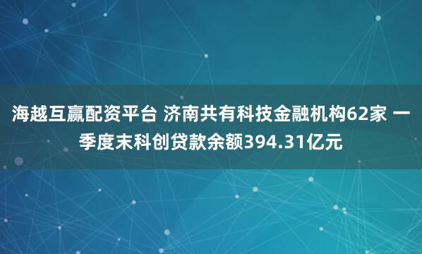 海越互赢配资平台 济南共有科技金融机构62家 一季度末科创贷款余额394.31亿元