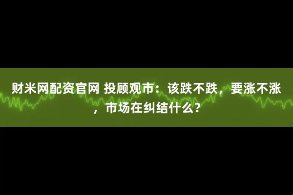 财米网配资官网 投顾观市：该跌不跌，要涨不涨，市场在纠结什么？