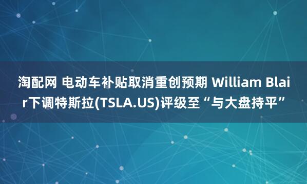 淘配网 电动车补贴取消重创预期 William Blair下调特斯拉(TSLA.US)评级至“与大盘持平”