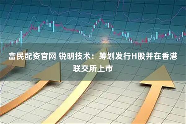 富民配资官网 锐明技术：筹划发行H股并在香港联交所上市
