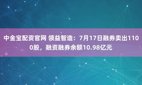 中金宝配资官网 领益智造：7月17日融券卖出1100股，融资融券余额10.98亿元