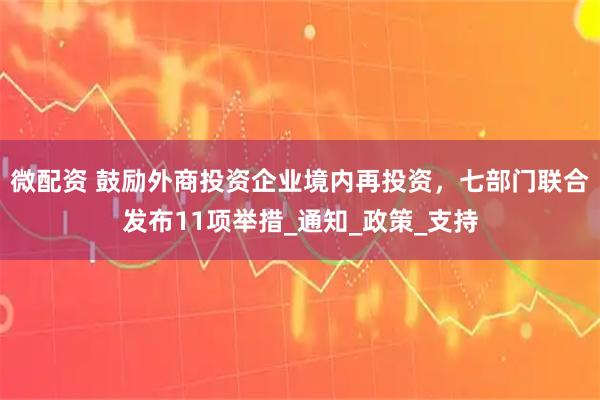 微配资 鼓励外商投资企业境内再投资，七部门联合发布11项举措_通知_政策_支持