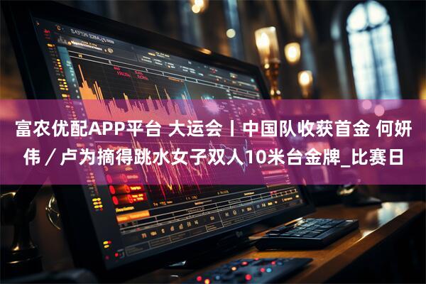 富农优配APP平台 大运会丨中国队收获首金 何妍伟／卢为摘得跳水女子双人10米台金牌_比赛日