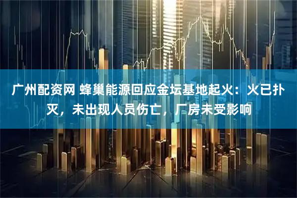 广州配资网 蜂巢能源回应金坛基地起火：火已扑灭，未出现人员伤亡，厂房未受影响