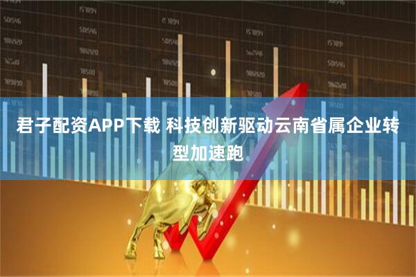 君子配资APP下载 科技创新驱动云南省属企业转型加速跑