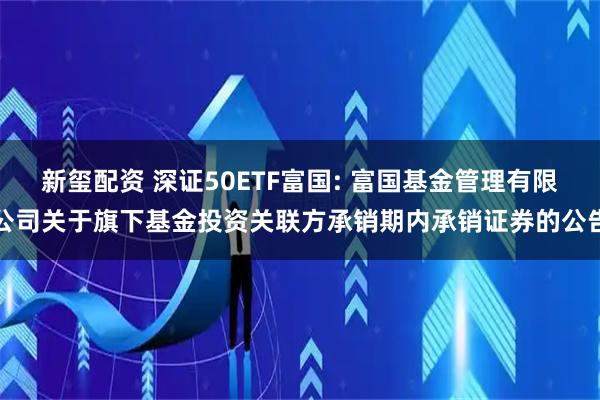 新玺配资 深证50ETF富国: 富国基金管理有限公司关于旗下基金投资关联方承销期内承销证券的公告