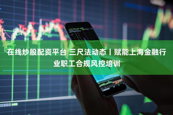 在线炒股配资平台 三尺法动态丨赋能上海金融行业职工合规风控培训