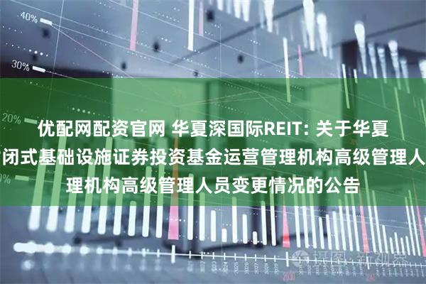 优配网配资官网 华夏深国际REIT: 关于华夏深国际仓储物流封闭式基础设施证券投资基金运营管理机构高级管理人员变更情况的公告