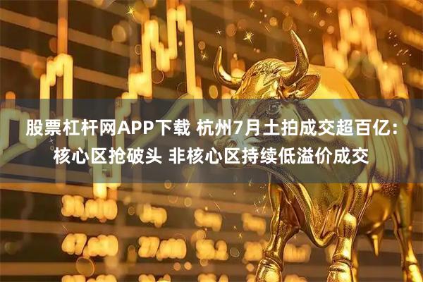 股票杠杆网APP下载 杭州7月土拍成交超百亿：核心区抢破头 非核心区持续低溢价成交