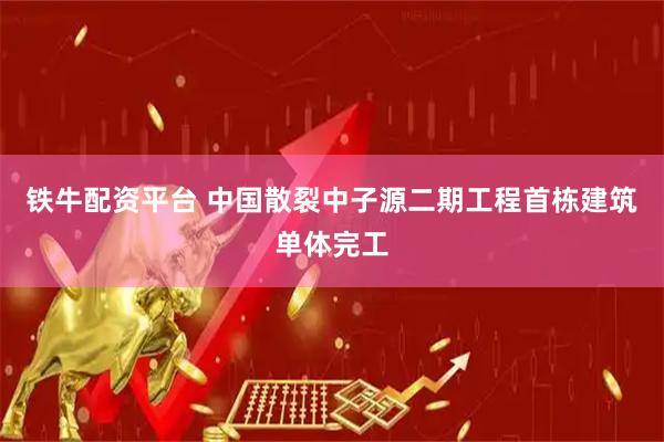 铁牛配资平台 中国散裂中子源二期工程首栋建筑单体完工