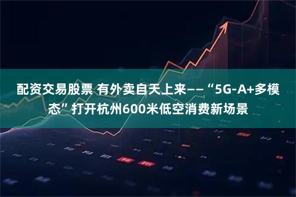 配资交易股票 有外卖自天上来——“5G-A+多模态”打开杭州600米低空消费新场景
