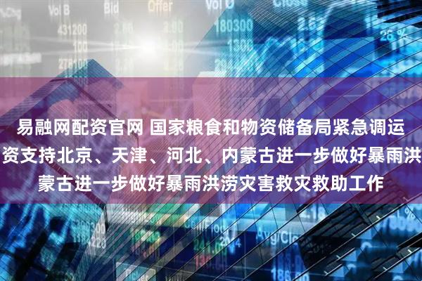 易融网配资官网 国家粮食和物资储备局紧急调运中央应急抢险救灾物资支持北京、天津、河北、内蒙古进一步做好暴雨洪涝灾害救灾救助工作