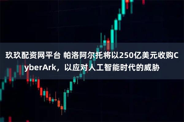 玖玖配资网平台 帕洛阿尔托将以250亿美元收购CyberArk，以应对人工智能时代的威胁
