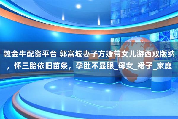 融金牛配资平台 郭富城妻子方媛带女儿游西双版纳，怀三胎依旧苗条，孕肚不显眼_母女_裙子_家庭
