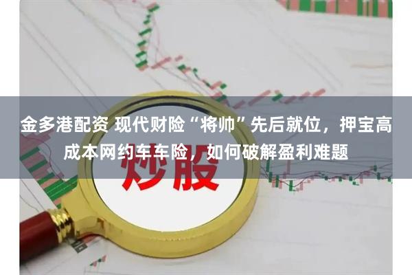 金多港配资 现代财险“将帅”先后就位，押宝高成本网约车车险，如何破解盈利难题