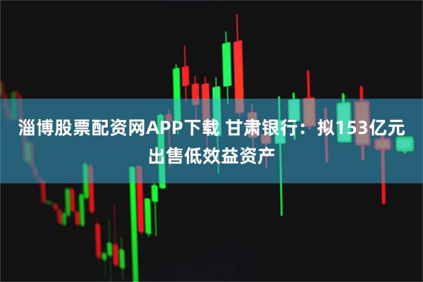 淄博股票配资网APP下载 甘肃银行：拟153亿元出售低效益资产
