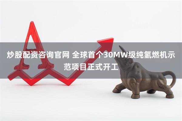炒股配资咨询官网 全球首个30MW级纯氢燃机示范项目正式开工