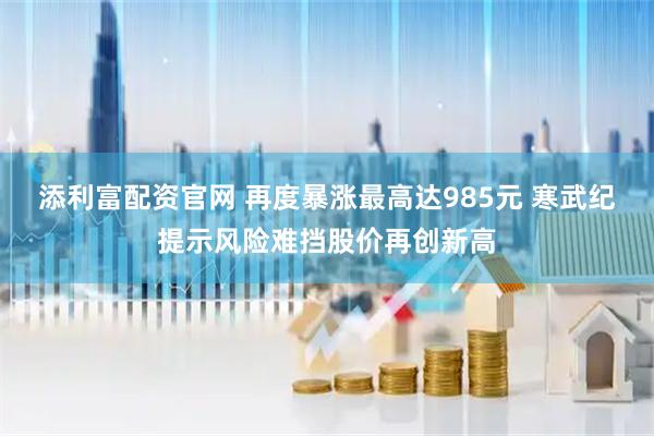 添利富配资官网 再度暴涨最高达985元 寒武纪提示风险难挡股价再创新高