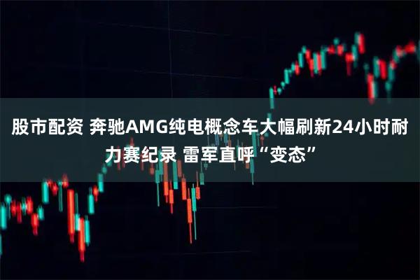 股市配资 奔驰AMG纯电概念车大幅刷新24小时耐力赛纪录 雷军直呼“变态”