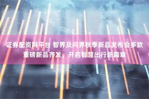 证券配资网平台 智界及问界秋季新品发布会多款重磅新品齐发，开启智慧出行新篇章