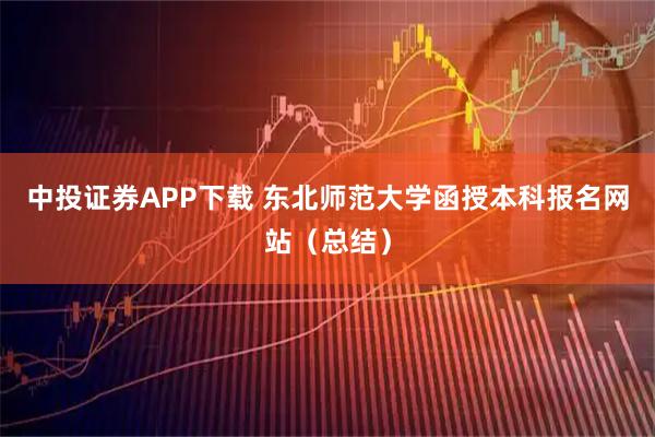 中投证券APP下载 东北师范大学函授本科报名网站（总结）