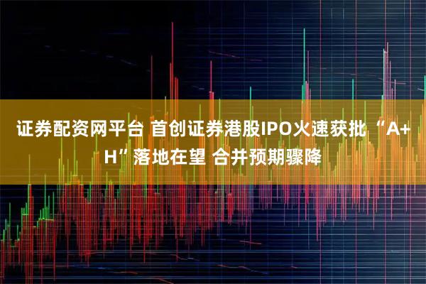 证券配资网平台 首创证券港股IPO火速获批 “A+H”落地在望 合并预期骤降
