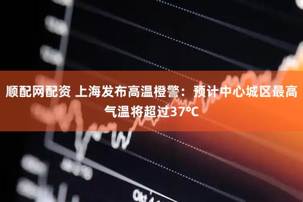 顺配网配资 上海发布高温橙警：预计中心城区最高气温将超过37℃