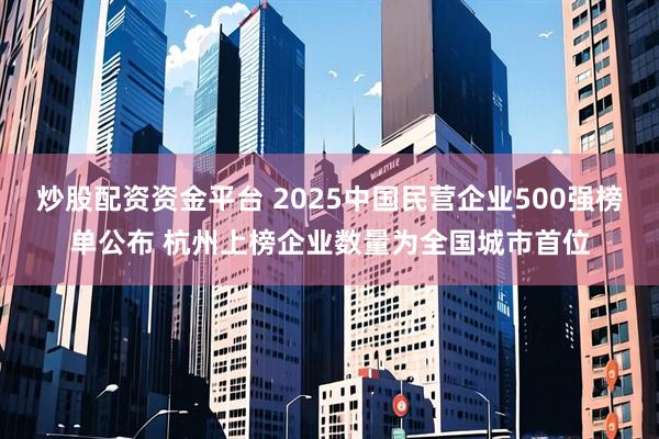 炒股配资资金平台 2025中国民营企业500强榜单公布 杭州上榜企业数量为全国城市首位