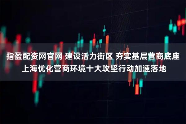 指盈配资网官网 建设活力街区 夯实基层营商底座 上海优化营商环境十大攻坚行动加速落地