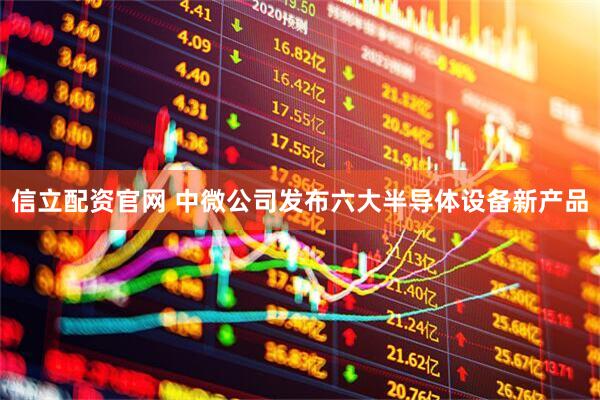 信立配资官网 中微公司发布六大半导体设备新产品