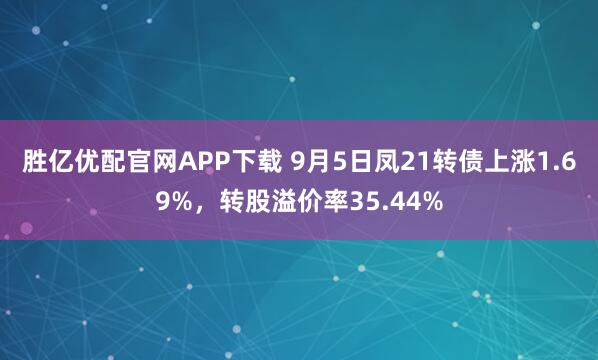 胜亿优配官网APP下载 9月5日凤21转债上涨1.69%，转股溢价率35.44%