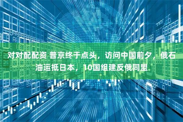 对对配配资 普京终于点头，访问中国前夕，俄石油运抵日本，10国组建反俄同盟